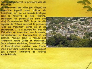 Totnes (Angleterre), la première ville de transition Le mouvement des villes (ou villages) en transition (appelé aussi culture de transition) est né en Grande-Bretagne sous la houlette de Rob Hopkins, enseignant en permaculture (voir son site). En septembre 2006, la petite ville anglaise de Totnes devenait la première “ville en transition” après un an de préparation. Il y a aujourd'hui plus de 130 villes en transition dans le monde, principalement au Royaume-Uni et en Irlande, réunies dans le réseau des Transition Towns (villes en transition). Deux réseaux similaires, Transition USA et Relocalization, existent aux États-Unis. C'est dans l'esprit de ce mouvement que s'inscrit l'initiative de Trièves Après-Pétrole. 
