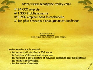 http://www.aerospace-valley.com/ # 94 000 emplois # 1 300 établissements # 8 500 emplois dans la recherche # 1er pôle français d’enseignement supérieur Leader mondial sur le marché : - des avions civils de plus de 100 places - de l’aviation d’affaires haut de gamme - des turbines à gaz de petite et moyenne puissance pour hélicoptères - des trains d’atterrissage - des batteries d’aéronefs 