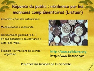 Reconstruction des autonomies : Mondialisation = insécurité Des monnaies globales (€,$…)  Et des monnaies « de confiance » Lets, Sel, WIR...  Exemple : le troc lors de la crise argentine Réponse du public : résilience par les monnaies complémentaires (Lietaer) http://www.selidaire. org http://www.lietaer.com D‘autres mesurages de la richesse 