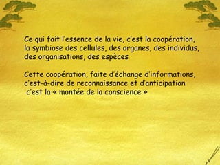 Ce qui fait l’essence de la vie, c’est la coopération, la symbiose des cellules, des organes, des individus, des organisations, des espèces Cette coopération, faite d’échange d’informations, c’est-à-dire de reconnaissance et d’anticipation c’est la « montée de la conscience » 