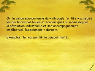 Or, la vision spencerienne du « struggle for life » a inspiré les doctrines politiques et économiques au moins depuis  la révolution industrielle et son accompagnement intellectuel, les sciences « dures ». Exemples : la real politik, la compétitivité… 