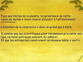 Face aux limites de la planète, la persistance de cette vision du monde a toute chance d’aboutir à l’effondrement (Jared Diamond) L’évolution de la conscience a donc un grand pas à faire. Il semble que les scientifiques aient timidement pris cette voie Que certains politiques essaient d’y adhérer Et que les entreprises construisent un nouveau lobby « vert » 