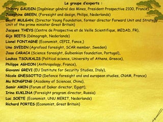 Le groupe d’experts : Thierry GAUDIN  (Ingénieur général des Mines, President Prospective 2100, France) Josephine GREEN , (Foresight and design, Philips, Nederlands) Geoff MULGAN , (Director Young Foundation, former director Forward Unit and Strategy Unit of the prime minister Great Britain)  Jacques THEYS  (Centre de Prospective et de Veille Scientifique, MEDAD, FR),  Gijs BEETS  (Démograph, Nederlands)  Lionel FONTAGNE  (Economist, CEPII, Fance,) Uno SVEDIN  (Agrofood foresight, SCAR member, Sweden) Joao CARACA  (Science foresight,  Gulbenkian foundation, Portugal ) , Loukas TSOUKALIS  (Political science, University of Athens, Greece),  Philippe AGHION  (Anthropology, France),  Giovanni GREVI  (EU Institute for Security Studies, Italy),  Nicole GNESSOTTO  (Defence foresight and and european studies, CNAM, France) Mu RONGPING  (Academy of Sciences, China),  Samir AMIN  (Forum of Dakar director, Egypt),  Irina KUKLINA  (Foresight program director, Russia ) Luc SOETE  (Economist, UNU MERIT, Nederlands ) Richard PORTES  (Economist, Great Britain) 