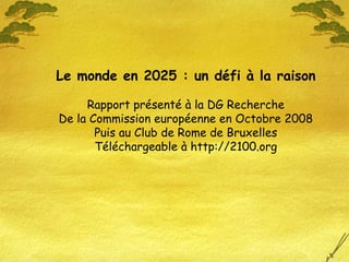 Le monde en 2025 : un défi à la raison
Rapport présenté à la DG Recherche
De la Commission européenne en Octobre 2008
Puis au Club de Rome de Bruxelles
Téléchargeable à http://2100.org
 
