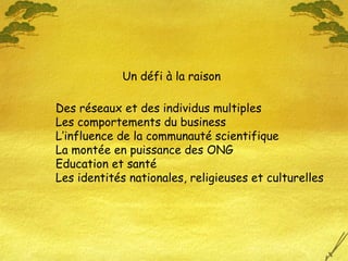 Des réseaux et des individus multiples
Les comportements du business
L’influence de la communauté scientifique
La montée en puissance des ONG
Education et santé
Les identités nationales, religieuses et culturelles
Un défi à la raison
 
