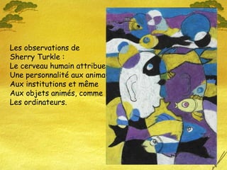 Les observations de
Sherry Turkle :
Le cerveau humain attribue
Une personnalité aux animaux
Aux institutions et même
Aux objets animés, comme
Les ordinateurs.
 