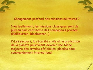 Changement profond des missions militaires ?
1-Actuellement, les missions classiques sont de
plus en plus confiées à des compagnies privées
(Halliburton, Blackwater…)
2-Les secours, la sécurité civile et la protection
de la planète pourraient devenir une tâche
majeure des armées officielles, placées sous
commandement international
 