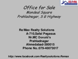 Office for Sale

Mondeal Square
Prahladnagar, S G Highway

Re/Max Realty Solutions
A-710,Safal Pegasus
Nr.MC Donald’s
Prahladnagar
Ahmedabad-380015
Phone No.:079-40073017
http://www.facebook.com/Realtysolutions.Remax

 