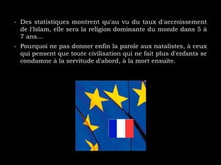 - Des statistiques montrent qu'au vu du taux d'accroissement
de l'Islam, elle sera la religion dominante du monde dans 5 à
7 ans…
- Pourquoi ne pas donner enfin la parole aux natalistes, à ceux
qui pensent que toute civilisation qui ne fait plus d'enfants se
condamne à la servitude d'abord, à la mort ensuite.
 
