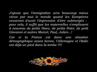 J'ajoute que l'immigration sera beaucoup mieux
vécue par tout le monde quand les Européens
cesseront d'avoir l'impression d'être submergés :
pour cela, il suffit que les maternelles s'emplissent
à nouveau de petits Hans, de petits Peter, de petit
Giovanni et autres Marcel, Paul, Julien...!
Car si la France est dans une situation
démographique assez bonne, l'Allemagne et l'Italie
ont déjà un pied dans la tombe !!!!
 