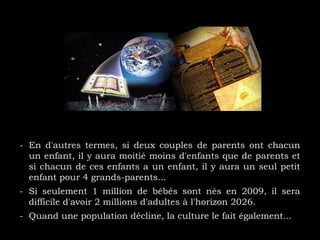 - En d'autres termes, si deux couples de parents ont chacun
un enfant, il y aura moitié moins d'enfants que de parents et
si chacun de ces enfants a un enfant, il y aura un seul petit
enfant pour 4 grands-parents...
- Si seulement 1 million de bébés sont nés en 2009, il sera
difficile d'avoir 2 millions d'adultes à l'horizon 2026.
- Quand une population décline, la culture le fait également...
 