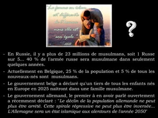 - En Russie, il y a plus de 23 millions de musulmans, soit 1 Russe
sur 5... 40 % de l'armée russe sera musulmane dans seulement
quelques années.
- Actuellement en Belgique, 25 % de la population et 5 % de tous les
nouveaux-nés sont musulmans.
- Le gouvernement belge a déclaré qu'un tiers de tous les enfants nés
en Europe en 2025 naîtront dans une famille musulmane.
- Le gouvernement allemand, le premier à en avoir parlé ouvertement
a récemment déclaré : "Le déclin de la population allemande ne peut
plus être arrêté. Cette spirale régressive ne peut plus être inversée...
L'Allemagne sera un état islamique aux alentours de l'année 2050"
 