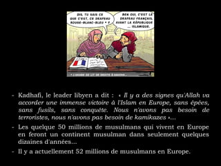 - Kadhafi, le leader libyen a dit : « Il y a des signes qu'Allah va
accorder une immense victoire à l'Islam en Europe, sans épées,
sans fusils, sans conquête. Nous n'avons pas besoin de
terroristes, nous n'avons pas besoin de kamikazes »...
- Les quelque 50 millions de musulmans qui vivent en Europe
en feront un continent musulman dans seulement quelques
dizaines d'années...
- Il y a actuellement 52 millions de musulmans en Europe.
 