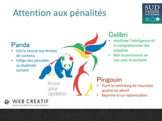 Attention aux pénalités
Panda
• Fait la chasse aux fermes
de contenu
• Inflige des pénalités
au duplicate
content
Pingouin
• Punit le netlinking de mauvaise
qualité ou abusif
• Réprime la sur-optimisation
Colibri
• Améliore l’intelligence et
la compréhension des
requêtes
• Met la pertinence en
lien avec le contexte
 