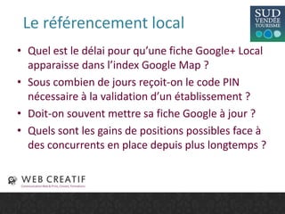 Le référencement local
• Quel est le délai pour qu’une fiche Google+ Local
apparaisse dans l’index Google Map ?
• Sous combien de jours reçoit-on le code PIN
nécessaire à la validation d’un établissement ?
• Doit-on souvent mettre sa fiche Google à jour ?
• Quels sont les gains de positions possibles face à
des concurrents en place depuis plus longtemps ?
 