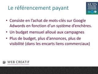 Le référencement payant
• Consiste en l’achat de mots-clés sur Google
Adwords en fonction d’un système d’enchères.
• Un budget mensuel alloué aux campagnes
• Plus de budget, plus d’annonces, plus de
visibilité (dans les encarts liens commerciaux)
 