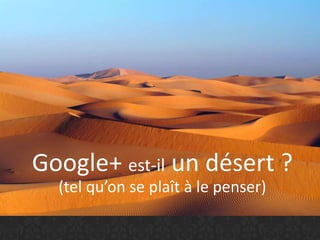 Google+ est-il un désert ?
(tel qu’on se plaît à le penser)
 