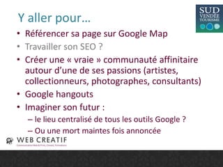 Y aller pour…
• Référencer sa page sur Google Map
• Travailler son SEO ?
• Créer une « vraie » communauté affinitaire
autour d’une de ses passions (artistes,
collectionneurs, photographes, consultants)
• Google hangouts
• Imaginer son futur :
– le lieu centralisé de tous les outils Google ?
– Ou une mort maintes fois annoncée
 
