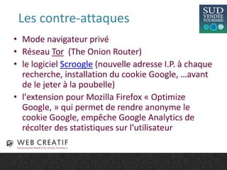 Les contre-attaques
• Mode navigateur privé
• Réseau Tor (The Onion Router)
• le logiciel Scroogle (nouvelle adresse I.P. à chaque
recherche, installation du cookie Google, …avant
de le jeter à la poubelle)
• l'extension pour Mozilla Firefox « Optimize
Google, » qui permet de rendre anonyme le
cookie Google, empêche Google Analytics de
récolter des statistiques sur l'utilisateur
 