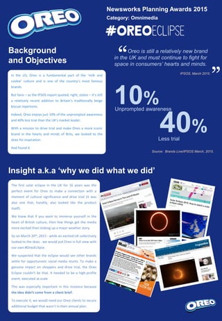 Newsworks Planning Awards 2015
Category: Omnimedia
Oreo is still a relatively new brand
in the UK and must continue to fight for
space in consumers’ hearts and minds.
IPSOS, March 2015.
Source: Brands Live/IPSOS March, 2015.
“ “Background
and Objectives
In the US, Oreo is a fundamental part of the ‘milk and
cookie’ culture and is one of the country’s most famous
brands.
But here – as the IPSOS report quoted, right, states – it’s still
a relatively recent addition to Britain’s traditionally beige
biscuit repertoire.
Indeed, Oreo enjoys just 10% of the unprompted awareness
and 40% less trial than the UK’s market leader.
With a mission to drive trial and make Oreo a more iconic
brand in the hearts and minds of Brits, we looked to the
skies for inspiration.
And found it.
10%Unprompted awareness
40%Less trial
Insight a.k.a ‘why we did what we did’
The first solar eclipse in the UK for 16 years was the
perfect event for Oreo to make a connection with a
moment of cultural significance and drive trial (it was
also one that, handily, also looked like the product
itself).
We knew that if you want to immerse yourself in the
heart of British culture, then few things get the media
more excited than stoking up a major weather story.
So on March 20th, 2015 - while an excited UK collectively
looked to the skies - we would put Oreo in full view with
our own #OreoEclipse.
We suspected that the eclipse would see other brands
settle for opportunistic social media stunts. To make a
genuine impact on shoppers and drive trial, the Oreo
Eclipse couldn’t be that. It needed to be a high-profile
event, executed at scale.
This was especially important in this instance because
the idea didn’t come from a client brief.
To execute it, we would need our Oreo clients to secure
additional budget that wasn’t in their annual plan.
 