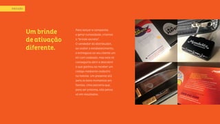 Um brinde
deativação
diferente.
Para lançar a campanha
e gerar curiosidade, criamos
o “brinde secreto”.
O vendedor do distribuidor,
ao visitar o estabelecimento,
o entregava ao seu cliente um
kit com cadeado, mas este só
conseguiria abrir e descobrir
o que ganhou ao receber um
código mediante cadastro
no hotsite. Um presente útil
para os bons momentos em
família. Uma parceria que,
para ser próxima, não pensa
só em resultados.
EXECUÇÃO
 