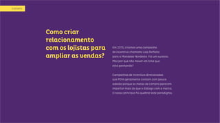 Como criar
relacionamento
com os lojistas para
ampliar as vendas?
Em 2013, criamos uma campanha
de incentivo chamada Loja Perfeita
para a Mondelez Nordeste. Foi um sucesso.
Mas por que não mexer em time que
está ganhando?
Campanhas de incentivo direcionadas
aos PDVs geralmente contam com pouca
adesão porque as metas de compra parecem
importar mais do que o diálogo com a marca.
O nosso princípio foi quebrar este paradigma.
ODESAFIO
 