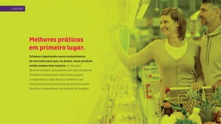 Melhores práticas
em primeiro lugar.
Estamos repassando nosso conhecimento
de mercado para que, na ponta, nosso produto
esteja sempre bem exposto. As equipes
de promotores e vendedores dos distribuidores
recebem treinamento sobre como ajudar
a organizar as lojas de seus clientes e um
manual de posicionamento de produtos para
facilitar a experiência de compra do shopper.
ASOLUÇÃO
 