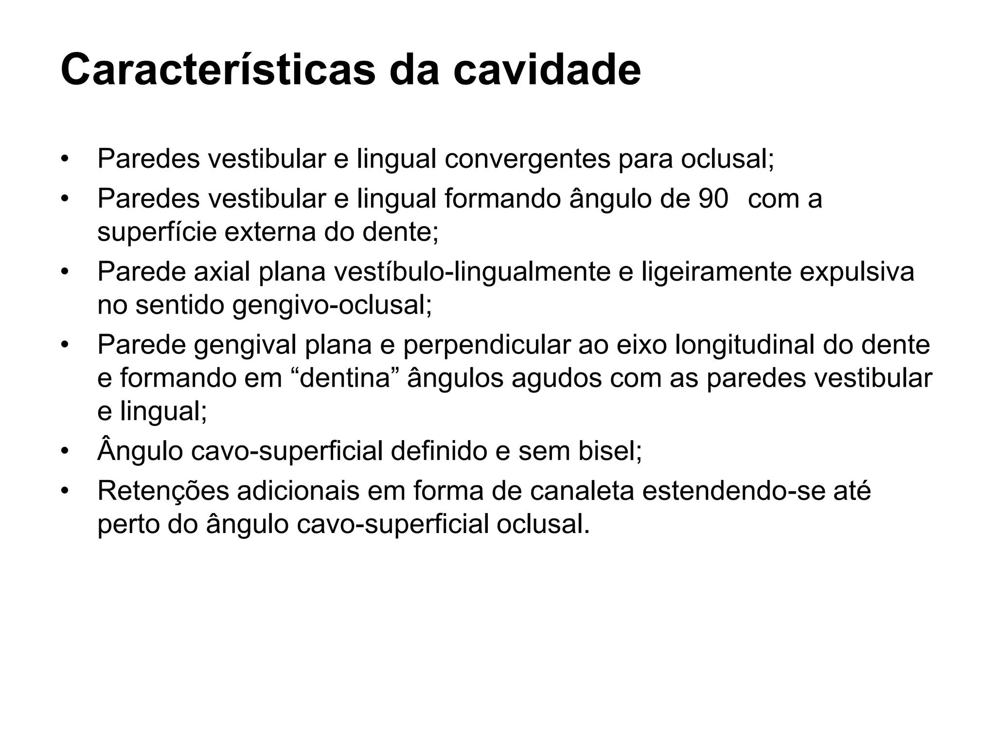Características da cavidade
• Paredes vestibular e lingual convergentes para oclusal;
• Paredes vestibular e lingual formando ângulo de 90 com a
  superfície externa do dente;
• Parede axial plana vestíbulo-lingualmente e ligeiramente expulsiva
  no sentido gengivo-oclusal;
• Parede gengival plana e perpendicular ao eixo longitudinal do dente
  e formando em “dentina” ângulos agudos com as paredes vestibular
  e lingual;
• Ângulo cavo-superficial definido e sem bisel;
• Retenções adicionais em forma de canaleta estendendo-se até
  perto do ângulo cavo-superficial oclusal.
 