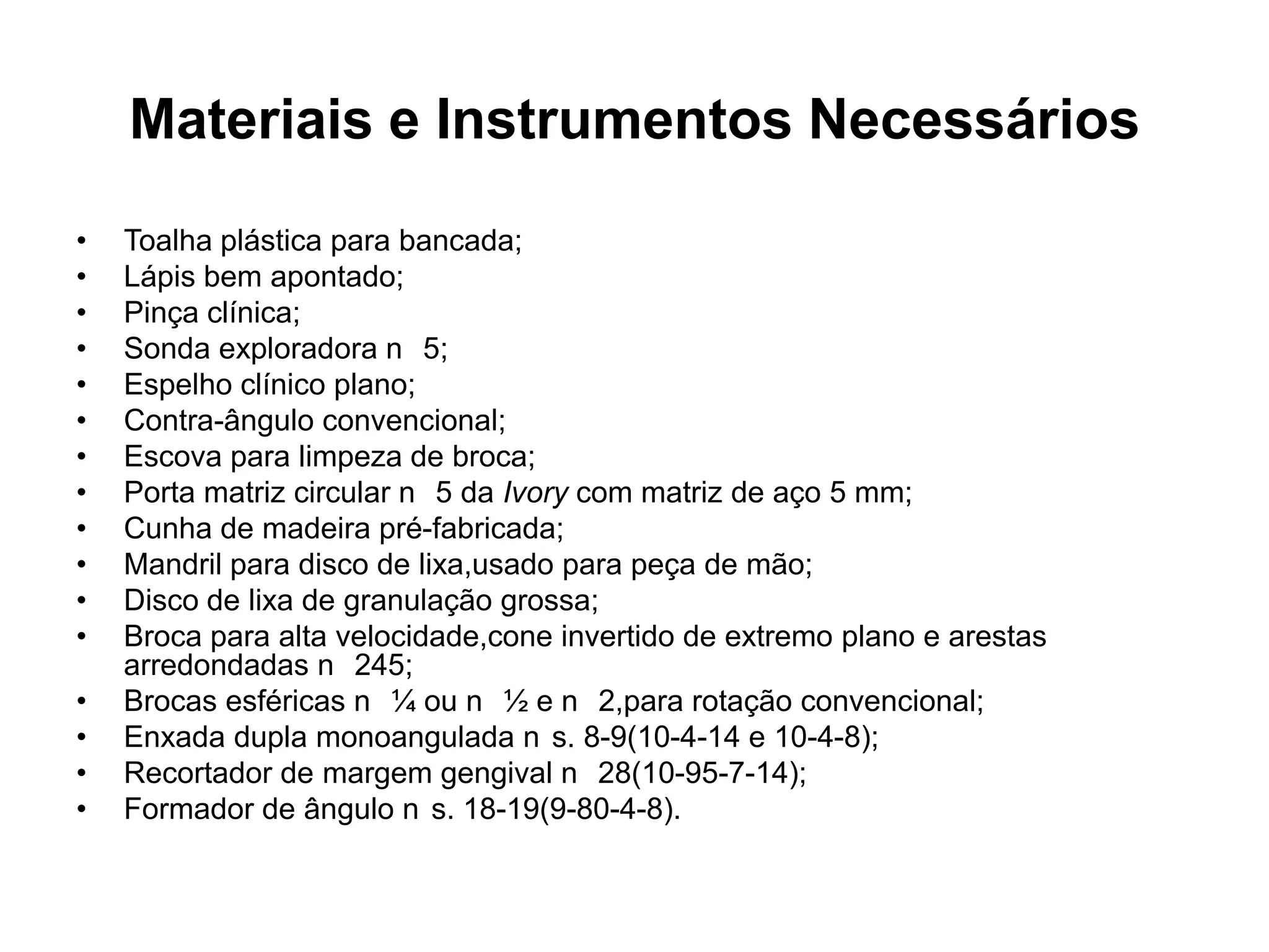 Materiais e Instrumentos Necessários
•   Toalha plástica para bancada;
•   Lápis bem apontado;
•   Pinça clínica;
•   Sonda exploradora n 5;
•   Espelho clínico plano;
•   Contra-ângulo convencional;
•   Escova para limpeza de broca;
•   Porta matriz circular n 5 da Ivory com matriz de aço 5 mm;
•   Cunha de madeira pré-fabricada;
•   Mandril para disco de lixa,usado para peça de mão;
•   Disco de lixa de granulação grossa;
•   Broca para alta velocidade,cone invertido de extremo plano e arestas
    arredondadas n 245;
•   Brocas esféricas n ¼ ou n ½ e n 2,para rotação convencional;
•   Enxada dupla monoangulada n s. 8-9(10-4-14 e 10-4-8);
•   Recortador de margem gengival n 28(10-95-7-14);
•   Formador de ângulo n s. 18-19(9-80-4-8).
 