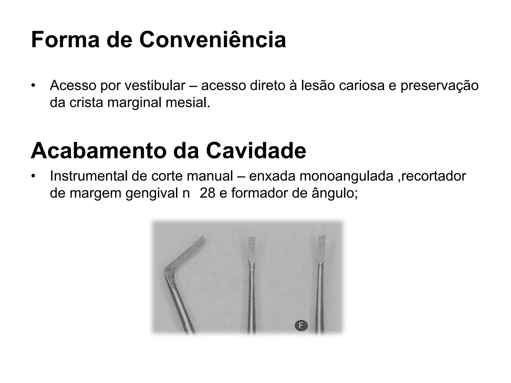 Forma de Conveniência
• Acesso por vestibular – acesso direto à lesão cariosa e preservação
  da crista marginal mesial.


Acabamento da Cavidade
• Instrumental de corte manual – enxada monoangulada ,recortador
  de margem gengival n 28 e formador de ângulo;
 