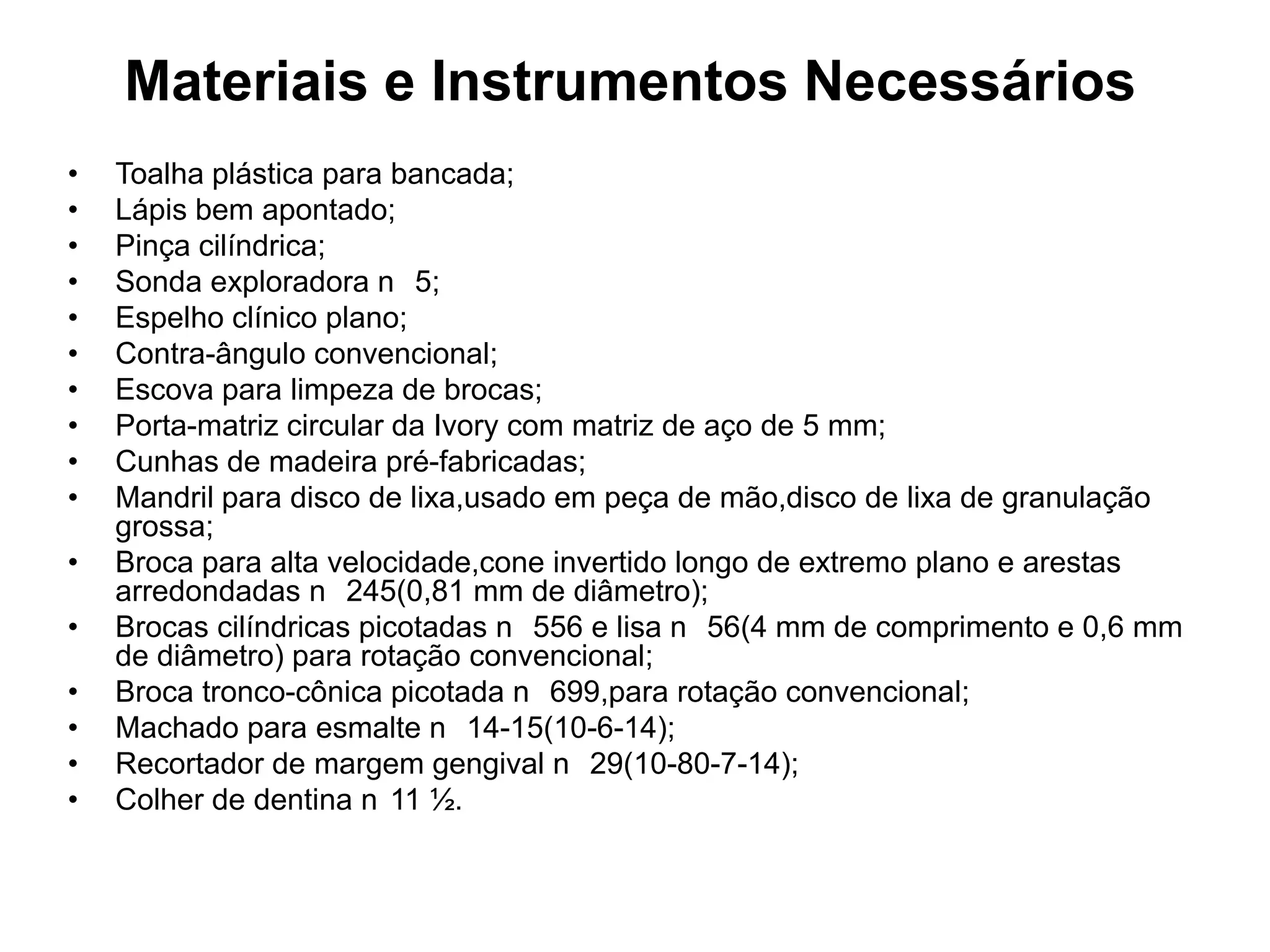 Materiais e Instrumentos Necessários
•   Toalha plástica para bancada;
•   Lápis bem apontado;
•   Pinça cilíndrica;
•   Sonda exploradora n 5;
•   Espelho clínico plano;
•   Contra-ângulo convencional;
•   Escova para limpeza de brocas;
•   Porta-matriz circular da Ivory com matriz de aço de 5 mm;
•   Cunhas de madeira pré-fabricadas;
•   Mandril para disco de lixa,usado em peça de mão,disco de lixa de granulação
    grossa;
•   Broca para alta velocidade,cone invertido longo de extremo plano e arestas
    arredondadas n 245(0,81 mm de diâmetro);
•   Brocas cilíndricas picotadas n 556 e lisa n 56(4 mm de comprimento e 0,6 mm
    de diâmetro) para rotação convencional;
•   Broca tronco-cônica picotada n 699,para rotação convencional;
•   Machado para esmalte n 14-15(10-6-14);
•   Recortador de margem gengival n 29(10-80-7-14);
•   Colher de dentina n 11 ½.
 