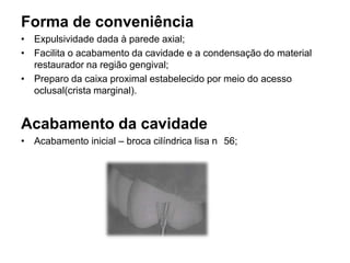 Forma de conveniência
• Expulsividade dada à parede axial;
• Facilita o acabamento da cavidade e a condensação do material
  restaurador na região gengival;
• Preparo da caixa proximal estabelecido por meio do acesso
  oclusal(crista marginal).


Acabamento da cavidade
• Acabamento inicial – broca cilíndrica lisa n 56;
 