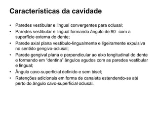 Características da cavidade
• Paredes vestibular e lingual convergentes para oclusal;
• Paredes vestibular e lingual formando ângulo de 90 com a
  superfície externa do dente;
• Parede axial plana vestíbulo-lingualmente e ligeiramente expulsiva
  no sentido gengivo-oclusal;
• Parede gengival plana e perpendicular ao eixo longitudinal do dente
  e formando em “dentina” ângulos agudos com as paredes vestibular
  e lingual;
• Ângulo cavo-superficial definido e sem bisel;
• Retenções adicionais em forma de canaleta estendendo-se até
  perto do ângulo cavo-superficial oclusal.
 