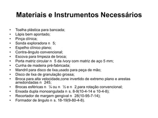 Materiais e Instrumentos Necessários
•   Toalha plástica para bancada;
•   Lápis bem apontado;
•   Pinça clínica;
•   Sonda exploradora n 5;
•   Espelho clínico plano;
•   Contra-ângulo convencional;
•   Escova para limpeza de broca;
•   Porta matriz circular n 5 da Ivory com matriz de aço 5 mm;
•   Cunha de madeira pré-fabricada;
•   Mandril para disco de lixa,usado para peça de mão;
•   Disco de lixa de granulação grossa;
•   Broca para alta velocidade,cone invertido de extremo plano e arestas
    arredondadas n 245;
•   Brocas esféricas n ¼ ou n ½ e n 2,para rotação convencional;
•   Enxada dupla monoangulada n s. 8-9(10-4-14 e 10-4-8);
•   Recortador de margem gengival n 28(10-95-7-14);
•   Formador de ângulo n s. 18-19(9-80-4-8).
 