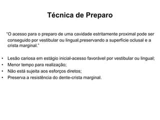 Técnica de Preparo

    “O acesso para o preparo de uma cavidade estritamente proximal pode ser
     conseguido por vestibular ou lingual,preservando a superfície oclusal e a
     crista marginal.”

•   Lesão cariosa em estágio inicial-acesso favorável por vestibular ou lingual;
•   Menor tempo para realização;
•   Não está sujeita aos esforços diretos;
•   Preserva a resistência do dente-crista marginal.
 