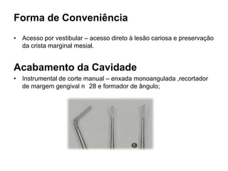 Forma de Conveniência
• Acesso por vestibular – acesso direto à lesão cariosa e preservação
  da crista marginal mesial.


Acabamento da Cavidade
• Instrumental de corte manual – enxada monoangulada ,recortador
  de margem gengival n 28 e formador de ângulo;
 