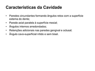 Características da Cavidade
• Paredes circundantes formando ângulos retos com a superfície
  externa do dente;
• Parede axial paralela à superfície mesial;
• Ângulos internos arredondados;
• Retenções adicionais nas paredes gengival e oclusal;
• Ângulo cavo-superficial nítido e sem bisel.
 