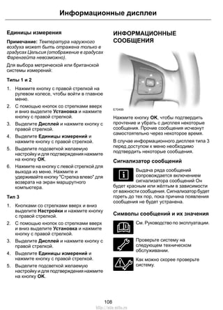 Информационные дисплеи 
Единицы измерения 
Примечание: Температура наружного 
воздуха может быть отражена только в 
градусах Цельсия (отображение в градусах 
Фаренгейта невозможно). 
Для выбора метрической или британской 
системы измерений: 
Типы 1 и 2 
1. Нажмите кнопку с правой стрелкой на 
рулевом колесе, чтобы войти в главное 
меню. 
2. С помощью кнопок со стрелками вверх 
и вниз выделите Установка и нажмите 
кнопку с правой стрелкой. 
3. Выделите Дисплей и нажмите кнопку с 
правой стрелкой. 
4. Выделите Единицы измерений и 
нажмите кнопку с правой стрелкой. 
5. Выделите подсветкой желаемую 
настройку и для подтверждения нажмите 
на кнопку OK. 
6. Нажмите на кнопку с левой стрелкой для 
выхода из меню. Нажмите и 
удерживайте кнопку "Стрелка влево" для 
возврата на экран маршрутного 
компьютера. 
Тип 3 
1. Кнопками со стрелками вверх и вниз 
выделите Настройки и нажмите кнопку 
с правой стрелкой. 
2. С помощью кнопок со стрелками вверх 
и вниз выделите Установка и нажмите 
кнопку с правой стрелкой. 
3. Выделите Дисплей и нажмите кнопку с 
правой стрелкой. 
4. Выделите Единицы измерений и 
нажмите кнопку с правой стрелкой. 
5. Выделите подсветкой желаемую 
настройку и для подтверждения нажмите 
на кнопку OK. 
ИНФОРМАЦИОННЫЕ 
СООБЩЕНИЯ 
E70499 
Нажмите кнопку OK, чтобы подтвердить 
прочтение и убрать с дисплея некоторые 
сообщения. Прочие сообщения исчезнут 
самостоятельно через некоторое время. 
В случае информационного дисплея типа 3 
перед доступом к меню необходимо 
подтвердить некоторые сообщения. 
Сигнализатор сообщений 
Выдача ряда сообщений 
сопровождается включением 
сигнализатора сообщений Он 
будет красным или жёлтым в зависимости 
от важности сообщения. Сигнализатор будет 
гореть до тех пор, пока причина появления 
сообщения не будет устранена. 
Символы сообщений и их значения 
См. Руководство по эксплуатации. 
Проверьте систему на 
следующем техническом 
обслуживании. 
Как можно скорее проверьте 
систему. 
108 
http://ava-avto.ru 
 