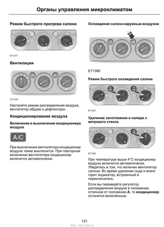 Органы управления микроклиматом 
Режим быстрого прогрева салона 
E71377 
Вентиляция 
E71378 
Настройте режим распределения воздуха, 
вентилятор обдува и дефлекторы. 
Кондиционирование воздуха 
Включение и выключение кондиционера 
воздуха 
При выключении вентилятора кондиционер 
воздуха также выключится. При повторном 
включении вентилятора кондиционер 
включится автоматически. 
Охлаждение салона наружным воздухом 
E71380 
Режим быстрого охлаждения салона 
E71381 
Удаление запотевания и наледи с 
ветрового стекла 
E71382 
При температуре выше 4°C кондиционер 
воздуха включится автоматически. 
Убедитесь в том, что включен вентилятор 
салона. Во время удаления льда и влаги 
горит индикатор, встроенный в 
переключатель. 
Если вы переведёте регулятор 
распределения воздуха в положение, 
отличное от положения A, то кондиционер 
останется включённым. 
121 
http://ava-avto.ru 
 