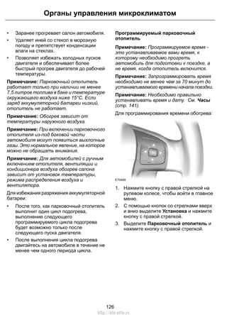 Органы управления микроклиматом 
• Заранее прогревает салон автомобиля. 
• Удаляет иней со стекол в морозную 
погоду и препятствует конденсации 
влаги на стеклах. 
• Позволяет избежать холодных пусков 
двигателя и обеспечивает более 
быстрый прогрев двигателя до рабочей 
температуры. 
Примечание: Парковочный отопитель 
работает только при наличии не менее 
7,5 литров топлива в баке и температуре 
окружающего воздуха ниже 15°C. Если 
заряд аккумуляторной батареи низкий, 
отопитель не работает. 
Примечание: Обогрев зависит от 
температуры наружного воздуха. 
Примечание: При включении парковочного 
отопителя из-под боковой части 
автомобиля могут появиться выхлопные 
газы. Это нормальное явление, на которое 
можно не обращать внимания. 
Примечание: Для автомобилей с ручным 
включением отопителя, вентиляции и 
кондиционера воздуха обогрев салона 
зависит от установок температуры, 
режима распределения воздуха и 
вентилятора. 
Для избежания разряжения аккумуляторной 
батареи: 
• После того, как парковочный отопитель 
выполнит один цикл подогрева, 
выполнение следующего 
программируемого цикла подогрева 
будет возможно только после 
следующего пуска двигателя. 
• После выполнения цикла подогрева 
двигайтесь на автомобиле в течение не 
менее чем одного периода цикла. 
Программируемый парковочный 
отопитель 
Примечание: Программируемое время - 
это устанавливаемое вами время, к 
которому необходимо прогреть 
автомобиль для подготовки к поездке, а 
не время, когда отопитель включится. 
Примечание: Запрограммировать время 
необходимо не менее чем за 70 минут до 
устанавливаемого времени начала поездки. 
Примечание: Необходимо правильно 
устанавливать время и дату. См. Часы 
(стр. 141). 
Для программирования времени обогрева: 
E70499 
1. Нажмите кнопку с правой стрелкой на 
рулевом колесе, чтобы войти в главное 
меню. 
2. С помощью кнопок со стрелками вверх 
и вниз выделите Установка и нажмите 
кнопку с правой стрелкой. 
3. Выделите Парковочный отопитель и 
нажмите кнопку с правой стрелкой. 
126 
http://ava-avto.ru 
 