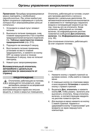 Органы управления микроклиматом 
Примечание: Процедуру программирования 
можно повторять с необходимой 
периодичностью. При этом каждый раз 
будет стираться информация о пульте, 
который был запрограммирован раньше 
остальных. 
1. Установите в новый пульт элемент 
питания. 
2. Выключите питание приемника, сняв 
плавкий предохранитель F32 в коробке 
предохранителей моторного отделения. 
См. Таблица характеристик плавких 
предохранителей (стр. 213). 
3. Подождите как минимум 5 секунд. 
4. Восстановите питание приемника, 
установив на место плавкий 
предохранитель, и нажмите на кнопку 
OFF на новом пульте в течение 
ближайших 5 секунд, пока не погаснет 
светодиод. 
5. Новый пульт запрограммирован. 
Вспомогательный отопитель 
автомобиля с дизельным 
двигателем (в зависимости от 
страны) 
ПРЕДУПРЕЖДЕНИЕ 
Отопителем, работающим на топливе, 
запрещается пользоваться, когда 
автомобиль находится на заправочной 
станции, около источников 
воспламеняющихся паров или летучих 
веществ, а также в закрытых помещениях. 
Отопитель, работающий на топливе, служит 
для прогрева двигателя и салона в 
вариантах с дизельным двигателем. Он 
автоматически включается или выключается 
в зависимости от температуры наружного 
воздуха и охлаждающей жидкости до тех 
пор, пока вы его не отключите. Когда 
отопитель, работающий на топливе, 
включен, на информационном дисплее 
появляется сообщение Доп.отопитель 
включен. См. Информационные дисплеи 
(стр. 95). 
Для отключения отопителя, работающего 
за счет сгорания топлива: 
E70499 
1. Нажмите кнопку с правой стрелкой на 
рулевом колесе, чтобы войти в главное 
меню. 
2. С помощью кнопок со стрелками вверх 
и вниз выделите Установка и нажмите 
кнопку с правой стрелкой. 
3. Выделите Доп. отопитель и нажмите 
кнопку OK, чтобы указать - включить или 
выключить отопитель. Когда отопитель 
включен, в соответствующем квадрате 
на дисплее появится крестик. 
4. Для выхода из меню нажмите на кнопку 
с левой стрелкой. Нажмите и 
удерживайте кнопку Стрелка влево для 
возврата на экран маршрутного 
компьютера. 
130 
http://ava-avto.ru 
 