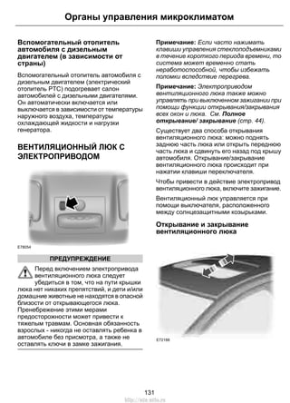 Органы управления микроклиматом 
Вспомогательный отопитель 
автомобиля с дизельным 
двигателем (в зависимости от 
страны) 
Вспомогательный отопитель автомобиля с 
дизельным двигателем (электрический 
отопитель PTC) подогревает салон 
автомобилей с дизельными двигателями. 
Он автоматически включается или 
выключается в зависимости от температуры 
наружного воздуха, температуры 
охлаждающей жидкости и нагрузки 
генератора. 
ВЕНТИЛЯЦИОННЫЙ ЛЮК С 
ЭЛЕКТРОПРИВОДОМ 
E78054 
ПРЕДУПРЕЖДЕНИЕ 
Перед включением электропривода 
вентиляционного люка следует 
убедиться в том, что на пути крышки 
люка нет никаких препятствий, и дети и/или 
домашние животные не находятся в опасной 
близости от открывающегося люка. 
Пренебрежение этими мерами 
предосторожности может привести к 
тяжелым травмам. Основная обязанность 
взрослых - никогда не оставлять ребенка в 
автомобиле без присмотра, а также не 
оставлять ключи в замке зажигания. 
Примечание: Если часто нажимать 
клавиши управления стеклоподъемниками 
в течение короткого периода времени, то 
система может временно стать 
неработоспособной, чтобы избежать 
поломки вследствие перегрева. 
Примечание: Электроприводом 
вентиляционного люка также можно 
управлять при выключенном зажигании при 
помощи функции открывания/закрывания 
всех окон и люка. См. Полное 
открывание/ закрывание (стр. 44). 
Существует два способа открывания 
вентиляционного люка: можно поднять 
заднюю часть люка или открыть переднюю 
часть люка и сдвинуть его назад под крышу 
автомобиля. Открывание/закрывание 
вентиляционного люка происходит при 
нажатии клавиши переключателя. 
Чтобы привести в действие электропривод 
вентиляционного люка, включите зажигание. 
Вентиляционный люк управляется при 
помощи выключателя, расположенного 
между солнцезащитными козырьками. 
Открывание и закрывание 
вентиляционного люка 
E72188 
131 
http://ava-avto.ru 
 