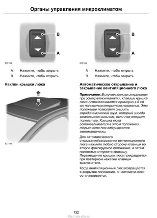 E72185 
Органы управления микроклиматом 
B 
A 
A Нажмите, чтобы закрыть 
B Нажмите, чтобы открыть 
Наклон крышки люка 
E72189 
E72185 
B 
A 
A Нажмите, чтобы открыть 
B Нажмите, чтобы закрыть 
Автоматическое открывание и 
закрывание вентиляционного люка 
Примечание: В случае полного открывания 
при однократном нажатии клавиши крышка 
люка останавливается примерно в 8 см 
от полностью открытого положения. Это 
положение позволяет снизить 
аэродинамический шум, который иногда 
становится сильным, если люк открыт 
полностью. Крышка люка 
останавливается в этом положении, 
только если люк открывается 
автоматически. 
Для автоматического 
открывания/закрывания вентиляционного 
люка нажмите любую сторону клавиши во 
второе фиксируемое положение, а затем 
полностью отпустите клавишу. 
Перемещение крышки люка прекращается 
при повторном нажатии клавиши 
выключателя. 
Когда вентиляционный люк возвращается 
в закрытое положение, он автоматически 
останавливается. 
132 
http://ava-avto.ru 
 