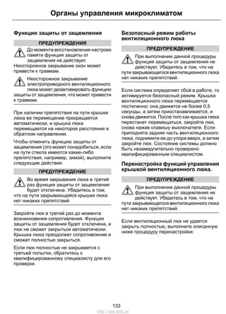 Органы управления микроклиматом 
Функция защиты от защемления 
ПРЕДУПРЕЖДЕНИЯ 
До момента восстановления настроек 
памяти функция защиты от 
защемления не действует. 
Неосторожное закрывание окон может 
привести к травмам. 
Неосторожное закрывание 
электроприводного вентиляционного 
люка может дезактивировать функцию 
защиты от защемления, что может привести 
к травмам. 
При наличии препятствия на пути крышки 
люка ее перемещение прекращается 
автоматически, и крышка люка 
перемещается на некоторое расстояние в 
обратном направлении. 
Чтобы отменить функцию защиты от 
защемления (это может понадобиться, если 
на пути стекла имеются какие-либо 
препятствия, например, зимой), выполните 
следующие действия: 
ПРЕДУПРЕЖДЕНИЕ 
Во время закрывания люка в третий 
раз функция защиты от защемления 
будет отключена. Убедитесь в том, 
что на пути закрывающейся крышки люка 
нет никаких препятствий. 
Закройте люк в третий раз до момента 
возникновения сопротивления. Функция 
защиты от защемления будет отключена, и 
люк не сможет закрыться автоматически. 
Крышка люка преодолеет сопротивление и 
сможет полностью закрыться. 
Если люк полностью не закрывается с 
третьей попытки, обратитесь к 
квалифицированному специалисту для его 
проверки. 
Безопасный режим работы 
вентиляционного люка 
ПРЕДУПРЕЖДЕНИЕ 
При выполнении данной процедуры 
функция защиты от защемления не 
действует. Убедитесь в том, что на 
пути закрывающегося вентиляционного люка 
нет никаких препятствий. 
Если система определяет сбой в работе, то 
активируется безопасный режим. Крышка 
вентиляционного люка перемещается 
постепенно: она движется не более 0,5 
секунды, а затем приостанавливается, и 
снова движется. После того как крышка люка 
перестанет перемещаться, закройте люк, 
снова нажав клавишу выключателя. Если 
приподнята задняя часть вентиляционного 
люка, поднимите ее до упора вверх, а затем 
закройте люк. Состояние системы должно 
быть незамедлительно проверено 
квалифицированным специалистом. 
Перенастройка функций управления 
крышкой вентиляционного люка. 
ПРЕДУПРЕЖДЕНИЕ 
При выполнении данной процедуры 
функция защиты от защемления не 
действует. Убедитесь в том, что на 
пути закрывающегося вентиляционного люка 
нет никаких препятствий. 
Если вентиляционный люк не удается 
закрыть полностью, выполните описанную 
ниже процедуру перенастройки: 
133 
http://ava-avto.ru 
 
