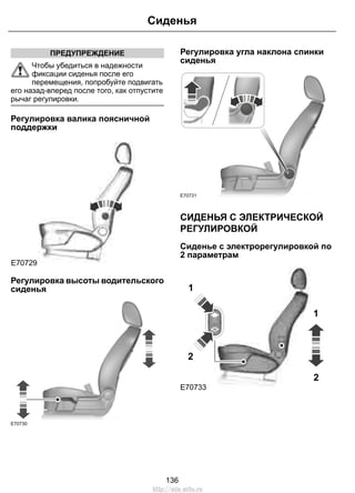 ПРЕДУПРЕЖДЕНИЕ 
Сиденья 
Чтобы убедиться в надежности 
фиксации сиденья после его 
перемещения, попробуйте подвигать 
его назад-вперед после того, как отпустите 
рычаг регулировки. 
Регулировка валика поясничной 
поддержки 
E70729 
Регулировка высоты водительского 
сиденья 
E70730 
Регулировка угла наклона спинки 
сиденья 
E70731 
СИДЕНЬЯ С ЭЛЕКТРИЧЕСКОЙ 
РЕГУЛИРОВКОЙ 
Сиденье с электрорегулировкой по 
2 параметрам 
1 
E70733 
1 
2 
2 
136 
http://ava-avto.ru 
 