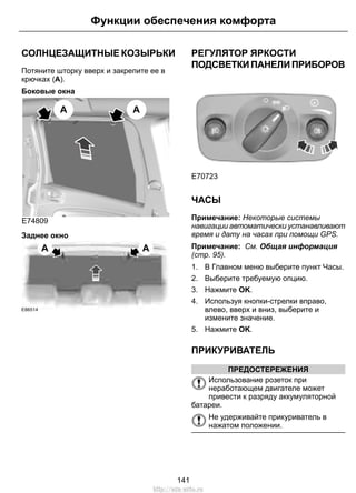 Функции обеспечения комфорта 
СОЛНЦЕЗАЩИТНЫЕ КОЗЫРЬКИ 
Потяните шторку вверх и закрепите ее в 
крючках (A). 
Боковые окна 
E74809 
A A 
Заднее окно 
A A 
E86514 
РЕГУЛЯТОР ЯРКОСТИ 
ПОДСВЕТКИ ПАНЕЛИ ПРИБОРОВ 
E70723 
ЧАСЫ 
Примечание: Некоторые системы 
навигации автоматически устанавливают 
время и дату на часах при помощи GPS. 
Примечание: См. Общая информация 
(стр. 95). 
1. В Главном меню выберите пункт Часы. 
2. Выберите требуемую опцию. 
3. Нажмите OK. 
4. Используя кнопки-стрелки вправо, 
влево, вверх и вниз, выберите и 
измените значение. 
5. Нажмите OK. 
ПРИКУРИВАТЕЛЬ 
ПРЕДОСТЕРЕЖЕНИЯ 
Использование розеток при 
неработающем двигателе может 
привести к разряду аккумуляторной 
батареи. 
Не удерживайте прикуриватель в 
нажатом положении. 
141 
http://ava-avto.ru 
 