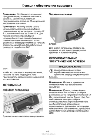 Функции обеспечения комфорта 
Примечание: Чтобы воспользоваться 
прикуривателем, включите зажигание. 
Также вы можете пользоваться 
прикуривателем в течение 30 минут после 
выключения зажигания. 
Примечание: Розетку также можно 
использовать для питания приборов, 
рассчитанных на напряжение питания 12 
В и номинальный ток не более 15 А. Для 
подключения электроприборов 
используйте только рекомендованные 
соединительные элементы из числа 
фирменных аксессуаров компании Ford или 
элементы, пригодные для подключения 
штекеров стандарта SAE. 
E72972 
Чтобы воспользоваться прикуривателем, 
нажмите на него. Подождите, пока 
прикуриватель автоматически выдвинется 
из своего гнезда. 
ПЕПЕЛЬНИЦА 
Передняя пепельница 
E72974 
Для очистки вытяните пепельницу целиком. 
Задняя пепельница 
E73705 
Для снятия пепельницы откройте ее, 
надавите на нее, преодолевая усилие 
пружины, и вытяните наружу. 
ВСПОМОГАТЕЛЬНЫЕ 
ЭЛЕКТРИЧЕСКИЕ РОЗЕТКИ 
ПРЕДОСТЕРЕЖЕНИЕ 
Использование розеток при 
неработающем двигателе может 
привести к разряду аккумуляторной 
батареи. 
Примечание: Питание к розеткам 
подаётся даже при выключенном 
зажигании. 
Примечание: Розетку также можно 
использовать для питания приборов, 
рассчитанных на напряжение питания 12 
В и номинальный ток не более 15 А. Для 
подключения электроприборов 
используйте только рекомендованные 
соединительные элементы из 
ассортимента фирменных аксессуаров 
компании Ford или элементы, пригодные 
для подключения штекеров стандарта 
SAE. 
142 
http://ava-avto.ru 
 