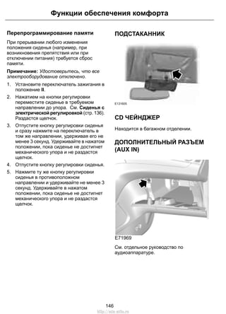Функции обеспечения комфорта 
Перепрограммирование памяти 
При прерывании любого изменения 
положения сиденья (например, при 
возникновения препятствия или при 
отключении питания) требуется сброс 
памяти. 
Примечание: Удостоверьтесь, что все 
электрооборудование отключено. 
1. Установите переключатель зажигания в 
положение II. 
2. Нажатием на кнопки регулировки 
переместите сиденье в требуемом 
направлении до упора. См. Сиденья с 
электрической регулировкой (стр. 136). 
Раздастся щелчок. 
3. Отпустите кнопку регулировки сиденья 
и сразу нажмите на переключатель в 
том же направлении, удерживая его не 
менее 3 секунд. Удерживайте в нажатом 
положении, пока сиденье не достигнет 
механического упора и не раздастся 
щелчок. 
4. Отпустите кнопку регулировки сиденья. 
5. Нажмите ту же кнопку регулировки 
сиденья в противоположном 
направлении и удерживайте не менее 3 
секунд. Удерживайте в нажатом 
положении, пока сиденье не достигнет 
механического упора и не раздастся 
щелчок. 
ПОДСТАКАННИК 
E131605 
CD ЧЕЙНДЖЕР 
Находится в багажном отделении. 
ДОПОЛНИТЕЛЬНЫЙ РАЗЪЕМ 
(AUX IN) 
E71969 
См. отдельное руководство по 
аудиоаппаратуре. 
146 
http://ava-avto.ru 
 