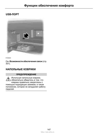 USB-ПОРТ 
Функции обеспечения комфорта 
E104423 
См. Возможности обеспечения связи (стр. 
301). 
НАПОЛЬНЫЕ КОВРИКИ 
ПРЕДУПРЕЖДЕНИЕ 
Используя напольные коврики, 
обязательно убедитесь в том, что 
коврики правильно закреплены с 
помощью подходящих зажимов, в таком 
положении, которое не затрудняет работу 
педалей. 
147 
http://ava-avto.ru 
 