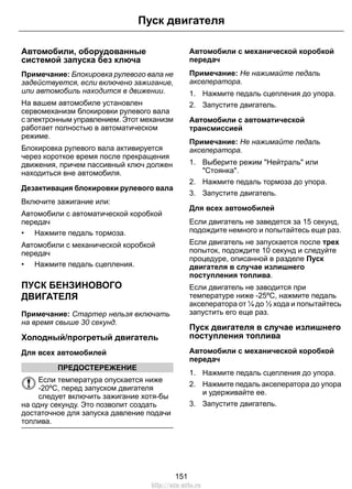 Пуск двигателя 
Автомобили, оборудованные 
системой запуска без ключа 
Примечание: Блокировка рулевого вала не 
задействуется, если включено зажигание, 
или автомобиль находится в движении. 
На вашем автомобиле установлен 
сервомеханизм блокировки рулевого вала 
с электронным управлением. Этот механизм 
работает полностью в автоматическом 
режиме. 
Блокировка рулевого вала активируется 
через короткое время после прекращения 
движения, причем пассивный ключ должен 
находиться вне автомобиля. 
Дезактивация блокировки рулевого вала 
Включите зажигание или: 
Автомобили с автоматической коробкой 
передач 
• Нажмите педаль тормоза. 
Автомобили с механической коробкой 
передач 
• Нажмите педаль сцепления. 
ПУСК БЕНЗИНОВОГО 
ДВИГАТЕЛЯ 
Примечание: Стартер нельзя включать 
на время свыше 30 секунд. 
Холодный/прогретый двигатель 
Для всех автомобилей 
ПРЕДОСТЕРЕЖЕНИЕ 
Если температура опускается ниже 
-20ºC, перед запуском двигателя 
следует включить зажигание хотя-бы 
на одну секунду. Это позволит создать 
достаточное для запуска давление подачи 
топлива. 
Автомобили с механической коробкой 
передач 
Примечание: Не нажимайте педаль 
акселератора. 
1. Нажмите педаль сцепления до упора. 
2. Запустите двигатель. 
Автомобили с автоматической 
трансмиссией 
Примечание: Не нажимайте педаль 
акселератора. 
1. Выберите режим Нейтраль или 
Стоянка. 
2. Нажмите педаль тормоза до упора. 
3. Запустите двигатель. 
Для всех автомобилей 
Если двигатель не заведется за 15 секунд, 
подождите немного и попытайтесь еще раз. 
Если двигатель не запускается после трех 
попыток, подождите 10 секунд и следуйте 
процедуре, описанной в разделе Пуск 
двигателя в случае излишнего 
поступления топлива. 
Если двигатель не заводится при 
температуре ниже -25ºC, нажмите педаль 
акселератора от ¼ до ½ хода и попытайтесь 
запустить его еще раз. 
Пуск двигателя в случае излишнего 
поступления топлива 
Автомобили с механической коробкой 
передач 
1. Нажмите педаль сцепления до упора. 
2. Нажмите педаль акселератора до упора 
и удерживайте ее. 
3. Запустите двигатель. 
151 
http://ava-avto.ru 
 